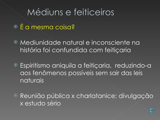    É a mesma coisa?

   Mediunidade natural e inconsciente na
    história foi confundida com feitiçaria

   Espiritismo aniquila a feitiçaria, reduzindo-a
    aos fenômenos possíveis sem sair das leis
    naturais

   Reunião pública x charlatanice: divulgação
    x estudo sério
 