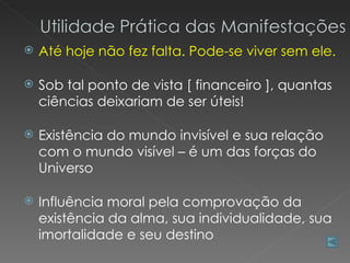    Até hoje não fez falta. Pode-se viver sem ele.

   Sob tal ponto de vista [ financeiro ], quantas
    ciências deixariam de ser úteis!

   Existência do mundo invisível e sua relação
    com o mundo visível – é um das forças do
    Universo

   Influência moral pela comprovação da
    existência da alma, sua individualidade, sua
    imortalidade e seu destino
 