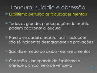   Espiritismo perturba as faculdades mentais

   Todas as grandes preocupações do espírito
    podem ocasionar a loucura

   Para o verdadeiro espírita, aas tribulações
    são só incidentes desagradáveis e provações

   Suicídio e medo do diabo - esclarecimentos

   Obsessão – independe do Espiritismo e
    oferece o único meio de vencê-la
 