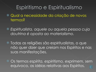    Qual a necessidade da criação de novos
    termos?

   Espiritualista, aquele ou aquela pessoa cuja
    doutrina é oposta ao materialismo.

   Todas as religiões são espiritualistas, o que
    não quer dizer que creiam nos Espíritos e nas
    suas manifestações.

   Os termos espírita, espiritismo, exprimem, sem
    equívoco, as idéias relativas aos Espíritos.
 