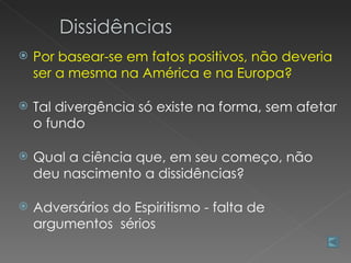    Por basear-se em fatos positivos, não deveria
    ser a mesma na América e na Europa?

   Tal divergência só existe na forma, sem afetar
    o fundo

   Qual a ciência que, em seu começo, não
    deu nascimento a dissidências?

   Adversários do Espiritismo - falta de
    argumentos sérios
 