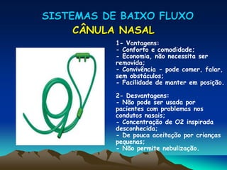 SISTEMAS DE BAIXO FLUXO
     CÂNULA NASAL
           1- Vantagens:
           - Conforto e comodidade;
           - Economia, não necessita ser
           removida;
           - Convivência - pode comer, falar,
           sem obstáculos;
           - Facilidade de manter em posição.

           2- Desvantagens:
           - Não pode ser usada por
           pacientes com problemas nos
           condutos nasais;
           - Concentração de O2 inspirada
           desconhecida;
           - De pouca aceitação por crianças
           pequenas;
           - Não permite nebulização.
 