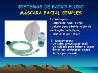 SISTEMAS DE BAIXO FLUXO
 MÁSCARA FACIAL SIMPLES
           1- Vantagens:
           -Respiração nasal e oral;
           -Veículo para administração de
           medicações inalatórias;
           -FiO2 de 0.40 a 0.60

           2- Desvantagens:
           -Dificulta comunicação oral;
           -Dificuldade para beber e comer
           -Evitar uso prolongado,devido
            lesões por pressão;
 