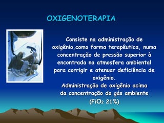 OXIGENOTERAPIA

      Consiste na administração de
 oxigênio,como forma terapêutica, numa
   concentração de pressão superior à
   encontrada na atmosfera ambiental
  para corrigir e atenuar deficiência de
                 oxigênio.
     Administração de oxigênio acima
    da concentração do gás ambiente
              (FiO2 21%)
 