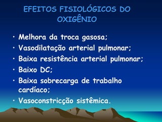 EFEITOS FISIOLÓGICOS DO
          OXIGÊNIO

• Melhora da troca gasosa;
• Vasodilatação arterial pulmonar;
• Baixa resistência arterial pulmonar;
• Baixo DC;
• Baixa sobrecarga de trabalho
  cardíaco;
• Vasoconstricção sistêmica.
 