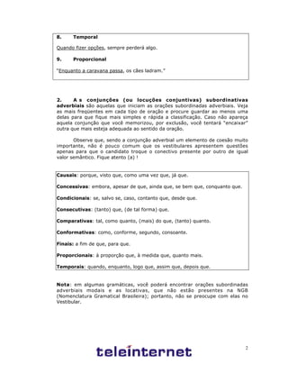 2
8. Temporal
Quando fizer opções, sempre perderá algo.
9. Proporcional
“Enquanto a caravana passa, os cães ladram.”
2. A s conjunções (ou locuções conjuntivas) subordinativas
adverbiais são aquelas que iniciam as orações subordinadas adverbiais. Veja
as mais freqüentes em cada tipo de oração e procure guardar ao menos uma
delas para que fique mais simples e rápida a classificação. Caso não apareça
aquela conjunção que você memorizou, por exclusão, você tentará “encaixar”
outra que mais esteja adequada ao sentido da oração.
Observe que, sendo a conjunção adverbial um elemento de coesão muito
importante, não é pouco comum que os vestibulares apresentem questões
apenas para que o candidato troque o conectivo presente por outro de igual
valor semântico. Fique atento (a) !
Causais: porque, visto que, como uma vez que, já que.
Concessivas: embora, apesar de que, ainda que, se bem que, conquanto que.
Condicionais: se, salvo se, caso, contanto que, desde que.
Consecutivas: (tanto) que, (de tal forma) que.
Comparativas: tal, como quanto, (mais) do que, (tanto) quanto.
Conformativas: como, conforme, segundo, consoante.
Finais: a fim de que, para que.
Proporcionais: à proporção que, à medida que, quanto mais.
Temporais: quando, enquanto, logo que, assim que, depois que.
Nota: em algumas gramáticas, você poderá encontrar orações subordinadas
adverbiais modais e as locativas, que não estão presentes na NGB
(Nomenclatura Gramatical Brasileira); portanto, não se preocupe com elas no
Vestibular.
 