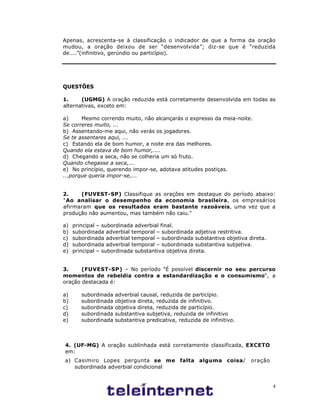 4
Apenas, acrescenta-se à classificação o indicador de que a forma da oração
mudou, a oração deixou de ser “desenvolvida”; diz-se que é “reduzida
de....”(infinitivo, gerúndio ou particípio).
QUESTÕES
1. (UGMG) A oração reduzida está corretamente desenvolvida em todas as
alternativas, exceto em:
a) Mesmo correndo muito, não alcançarás o expresso da meia-noite.
Se correres muito, ...
b) Assentando-me aqui, não verás os jogadores.
Se te assentares aqui, ...
c) Estando ela de bom humor, a noite era das melhores.
Quando ela estava de bom humor,....
d) Chegando a seca, não se colheria um só fruto.
Quando chegasse a seca,...
e) No princípio, querendo impor-se, adotava atitudes postiças.
...porque queria impor-se,...
2. (FUVEST-SP) Classifique as orações em destaque do período abaixo:
"Ao analisar o desempenho da economia brasileira, os empresários
afirmaram que os resultados eram bastante razoáveis, uma vez que a
produção não aumentou, mas também não caiu."
a) principal – subordinada adverbial final.
b) subordinada adverbial temporal – subordinada adjetiva restritiva.
c) subordinada adverbial temporal – subordinada substantiva objetiva direta.
d) subordinada adverbial temporal – subordinada substantiva subjetiva.
e) principal – subordinada substantiva objetiva direta.
3. (FUVEST-SP) – No período "É possível discernir no seu percurso
momentos de rebeldia contra a estandardização e o consumismo", a
oração destacada é:
a) subordinada adverbial causal, reduzida de particípio.
b) subordinada objetiva direta, reduzida de infinitivo.
c) subordinada objetiva direta, reduzida de particípio.
d) subordinada substantiva subjetiva, reduzida de infinitivo
e) subordinada substantiva predicativa, reduzida de infinitivo.
4. (UF-MG) A oração sublinhada está corretamente classificada, EXCETO
em:
a) Casimiro Lopes pergunta se me falta alguma coisa/ oração
subordinada adverbial condicional
 