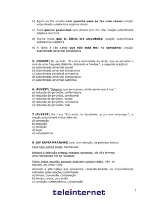 5
b) Agora eu lhe mostro com quantos paus se faz uma canoa/ oração
subordinada substantiva objetiva direta
c) Tudo quanto possuímos vem desses cem mil réis/ oração subordinada
adjetiva restritiva
d) Via-se muito que D. Glória era alcoviteira/ oração subordinada
substantiva subjetiva
e) A idéia é tão santa que não está mal no santuário/ oração
subordinada adverbial consecutiva
5. (FUVEST) No período: "Era tal a serenidade da tarde, que se percebia o
sino de uma freguesia distante, dobrando a finados.", a segunda oração é:
a) subordinada adverbial causal
b) subordinada adverbial consecutiva
c) subordinada adverbial concessiva
d) subordinada adverbial comparativa
e) subordinada adverbial subjetiva
6. (FUVEST) "Sabendo que seria preso, ainda assim saiu à rua."
a) reduzida de gerúndio, conformativa
b) reduzida de gerúndio, condicional
c) reduzida de gerúndio, causal
d) reduzida de gerúndio, concessiva
e) reduzida de gerúndio, final
7.(FUVEST) Na frase "Entrando na faculdade, procurarei emprego.", a
oração subordinada indica idéia de:
a) concessão
b) oposição
c) condição
d) lugar
e) conseqüência
8. (UF SANTA MARIA-RS) Leia, com atenção, os períodos abaixo:
Caso haja justiça social, haverá paz.
Embora a televisão ofereça imagens concretas, ela não fornece
uma reprodução fiel da realidade.
Como todas aquelas pessoas estavam concentradas, não se
escutou um único ruído.
Assinale a alternativa que apresenta, respectivamente, as circunstâncias
indicadas pelas orações sublinhadas:
a) tempo, concessão, comparação
b) tempo, causa, concessão
c) condição, conseqüência, comparação
 