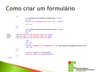 <p>
<strong>Digite seus comentários no campo abaixo:</strong>
<dl><dd>
<textarea name="comentarios" rows="5" cols="42"></textarea>
</dd></dl>
</p>
<p>
<strong>Diga-nos como entrar em contato com você:</strong>
<dl><dd>
<pre>
Nome <input type="text" size="35" maxlength="256" name="nome">
E-mail <input type="text" size="35" maxlength="256" name="email">
Fone <input type="text" size="35" maxlength="256" name="fone">
</pre>
</dd></dl>
<dl><dd>
<input type="checkbox" name="novidades" value="nov">Quero receber as novidades do site por e-mail
</dd></dl>
</p>
<p>
<input type="submit" value="Enviar Dados">
<input type="reset" value="Limpar Formulário">
</p>
</form>
 
