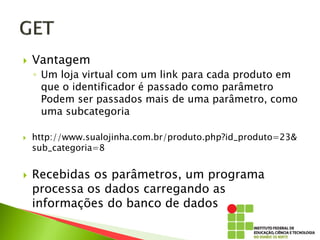  Vantagem
◦ Um loja virtual com um link para cada produto em
que o identificador é passado como parâmetro
Podem ser passados mais de uma parâmetro, como
uma subcategoria
 http://www.sualojinha.com.br/produto.php?id_produto=23&
sub_categoria=8
 Recebidas os parâmetros, um programa
processa os dados carregando as
informações do banco de dados
 