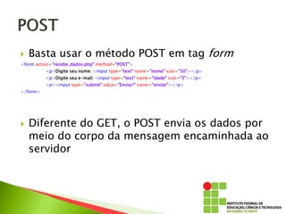  Basta usar o método POST em tag form
<form action="recebe_dados.php" method="POST">
<p>Digite seu nome: <input type="text" name="nome" size="30"></p>
<p>Digite seu e-mail: <input type="text" name="idade" size="3"></p>
<p><input type="submit" value="Enviar!" name="enviar"></p>
</form>
 Diferente do GET, o POST envia os dados por
meio do corpo da mensagem encaminhada ao
servidor
 