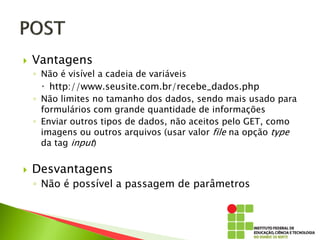  Vantagens
◦ Não é visível a cadeia de variáveis
 http://www.seusite.com.br/recebe_dados.php
◦ Não limites no tamanho dos dados, sendo mais usado para
formulários com grande quantidade de informações
◦ Enviar outros tipos de dados, não aceitos pelo GET, como
imagens ou outros arquivos (usar valor file na opção type
da tag input)
 Desvantagens
◦ Não é possível a passagem de parâmetros
 
