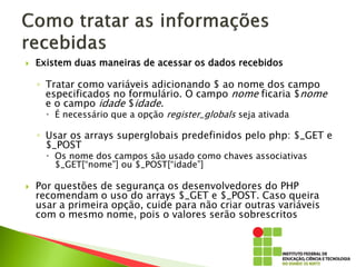  Existem duas maneiras de acessar os dados recebidos
◦ Tratar como variáveis adicionando $ ao nome dos campo
especificados no formulário. O campo nome ficaria $nome
e o campo idade $idade.
 É necessário que a opção register_globals seja ativada
◦ Usar os arrays superglobais predefinidos pelo php: $_GET e
$_POST
 Os nome dos campos são usado como chaves associativas
$_GET[“nome”] ou $_POST[“idade”]
 Por questões de segurança os desenvolvedores do PHP
recomendam o uso do arrays $_GET e $_POST. Caso queira
usar a primeira opção, cuide para não criar outras variáveis
com o mesmo nome, pois o valores serão sobrescritos
 