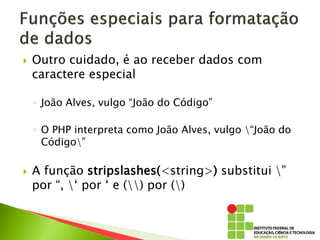  Outro cuidado, é ao receber dados com
caractere especial
◦ João Alves, vulgo “João do Código”
◦ O PHP interpreta como João Alves, vulgo “João do
Código”
 A função stripslashes(<string>) substitui ”
por “, ‘ por ‘ e () por ()
 