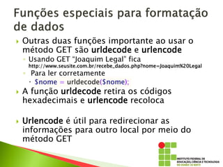  Outras duas funções importante ao usar o
método GET são urldecode e urlencode
◦ Usando GET “Joaquim Legal” fica
http://www.seusite.com.br/recebe_dados.php?nome=Joaquim%20Legal
◦ Para ler corretamente
 $nome = urldecode($nome);
 A função urldecode retira os códigos
hexadecimais e urlencode recoloca
 Urlencode é útil para redirecionar as
informações para outro local por meio do
método GET
 