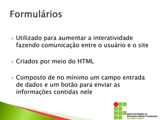  Utilizado para aumentar a interatividade
fazendo comunicação entre o usuário e o site
 Criados por meio do HTML
 Composto de no mínimo um campo entrada
de dados e um botão para enviar as
informações contidas nele
 