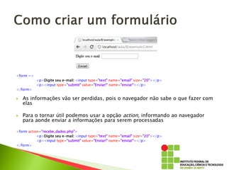 <form =>
<p>Digite seu e-mail: <input type="text" name="email" size="20"></p>
<p><input type="submit" value="Enviar!" name="enviar"></p>
</form>
 As informações vão ser perdidas, pois o navegador não sabe o que fazer com
elas
 Para o tornar útil podemos usar a opção action, informando ao navegador
para aonde enviar a informações para serem processadas
<form action="recebe_dados.php">
<p>Digite seu e-mail: <input type="text" name="email" size="20"></p>
<p><input type="submit" value="Enviar!" name="enviar"></p>
</form>
 