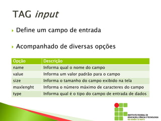  Define um campo de entrada
 Acompanhado de diversas opções
Opção Descrição
name Informa qual o nome do campo
value Informa um valor padrão para o campo
size Informa o tamanho do campo exibido na tela
maxlenght Informa o número máximo de caracteres do campo
type Informa qual é o tipo do campo de entrada de dados
 