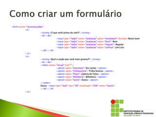 <form action="processa.php">
<p>
<strong>O que você achou do site??</strong>
<dl><dd>
<input type="radio" name="avaliacao" value="muitobom" checked>Muito bom
<input type="radio" name="avaliacao" value="bom">Bom
<input type="radio" name="avaliacao" value="regular">Regular
<input type="radio" name="avaliacao" value="umlixo">Um Lixo
</dd></dl>
</p>
<p>
<strong>Qual a seção que você mais gostou??</strong>
<dl><dd>
<select name="secao" size"1">
<option value="emcartaz">Em cartaz</option>
<option value="trilhasonora">Trilha Sonora</option>
<option value="fotos">Galeria de Fotos</option>
<option value="bilheteria">Bilheteria</option>
<option value="outra">Outra</option>
</select>
Outra: <input type="text" size="26" maxlength="256" name="outra">
</dd></dl>
</p>
 