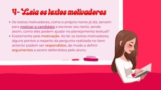 Os textos motivadores, como o próprio nome já diz, servem
para motivar o candidato a escrever seu texto, sendo
assim, como eles podem ajudar no planejamento textual?
Exatamente pela motivação. Ao ler os textos motivadores,
alguns pontos a respeito da pergunta realizada no item
anterior podem ser respondidos, de modo a definir
argumentos a serem defendidos pelo aluno.
4- Leia os textos motivadores
4- Leia os textos motivadores
 