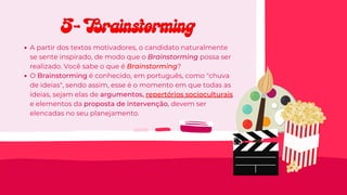 A partir dos textos motivadores, o candidato naturalmente
se sente inspirado, de modo que o Brainstorming possa ser
realizado. Você sabe o que é Brainstorming?
O Brainstorming é conhecido, em português, como "chuva
de ideias", sendo assim, esse é o momento em que todas as
ideias, sejam elas de argumentos, repertórios socioculturais
e elementos da proposta de intervenção, devem ser
elencadas no seu planejamento.
5- Brainstorming
5- Brainstorming
 