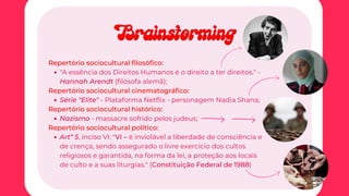 "A essência dos Direitos Humanos é o direito a ter direitos." -
Hannah Arendt (filósofa alemã);
Série "Elite" - Plataforma Netflix - personagem Nadia Shana;
Nazismo - massacre sofrido pelos judeus;
Artº 5, inciso VI: "VI – é inviolável a liberdade de consciência e
de crença, sendo assegurado o livre exercício dos cultos
religiosos e garantida, na forma da lei, a proteção aos locais
de culto e a suas liturgias." (Constituição Federal de 1988)
Repertório sociocultural filosófico:
Repertório sociocultural cinematográfico:
Repertório sociocultural histórico:
Repertório sociocultural político:
Brainstorming
Brainstorming
 