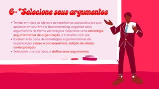 Tendo em vista as ideias e os repertórios socioculturais que
aparecerem durante o Brainstorming, organize seus
argumentos de forma estratégica. Selecione uma estratégia
argumentativa de organização, e trabalhe com ela.
Existem três tipos de estratégias argumentativas de
organização: causa e consequência; adição de ideias;
contraposição.
Selecione um dos tipos, e defina seus argumentos.
6- Selecione seus argumentos
6- Selecione seus argumentos
 
