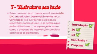 7- Estruture seu texto
7- Estruture seu texto
Estruture o seu texto baseado no formato I-D-
D-C (Introdução - Desenvolvimentos 1 e 2 -
Conclusão), isto é, organize as ideias, os
repertórios socioculturais e as defesas que
serão utilizados em cada parágrafo, assim
como a proposta de intervenção completa
com todos os elementos.
Introdução
D1
D2
Conclusão +
Proposta
 