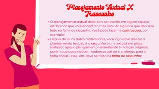 O planejamento textual deve, sim, ser escrito em algum espaço
em branco que você encontrar, mas isso não significa que isso será
feito na folha de rascunho. Você pode fazer na contracapa, por
exemplo!
Depois de ler os textos motivadores, você logo deve realizar o
planejamento textual, já o rascunho é um texto já em prosa
realizado após o planejamento (semelhante à redação original),
porém que pode receber mudanças até ser transferido para a
folha oficial - esse, sim, deve ser feito na folha de rascunho!
Planejamento Textual X
Planejamento Textual X
Rascunho
Rascunho
 