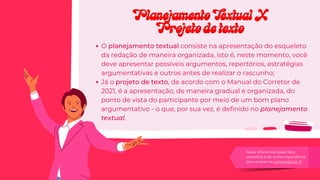 O planejamento textual consiste na apresentação do esqueleto
da redação de maneira organizada, isto é, neste momento, você
deve apresentar possíveis argumentos, repertórios, estratégias
argumentativas e outros antes de realizar o rascunho;
Já o projeto de texto, de acordo com o Manual do Corretor de
2021, é a apresentação, de maneira gradual e organizada, do
ponto de vista do participante por meio de um bom plano
argumentativo - o que, por sua vez, é definido no planejamento
textual.
Saber diferenciar esses dois
conceitos é de suma importância
para arrasar na competência 3!
Planejamento Textual X
Planejamento Textual X
Projeto de texto
Projeto de texto
 