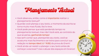 Você observou, então, como é
Você observou, então, como é importante
importante realizar o
realizar o
planejamento textual?
planejamento textual?
Quando você planeja o seu texto, o momento da escrita se
Quando você planeja o seu texto, o momento da escrita se
torna muito mais fluido, fácil e leve.
torna muito mais fluido, fácil e leve.
Você pode pensar que está perdendo tempo no
Você pode pensar que está perdendo tempo no
planejamento textual, mas não! Você está, ao contrário do
planejamento textual, mas não! Você está, ao contrário do
que se pensa,
que se pensa, ganhando tempo
ganhando tempo!
!
Isso sem contar que, planejando seu texto, você se
Isso sem contar que, planejando seu texto, você se
acostuma mais facilmente e se treina para concluir sua
acostuma mais facilmente e se treina para concluir sua
redação no
redação no tempo ideal (+/- 1h30)
tempo ideal (+/- 1h30) da prova do Enem!
da prova do Enem!
Você ainda vai resistir a planejar o seu texto antes de
Você ainda vai resistir a planejar o seu texto antes de
começar a escrever? Use e abuse dos espaços em branco!
começar a escrever? Use e abuse dos espaços em branco!
Planejamento Textual
Planejamento Textual
 