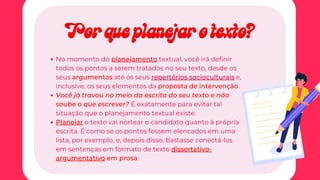 No momento do planejamento textual, você irá definir
todos os pontos a serem tratados no seu texto, desde os
seus argumentos até os seus repertórios socioculturais e,
inclusive, os seus elementos da proposta de intervenção.
Você já travou no meio da escrita do seu texto e não
soube o que escrever? É exatamente para evitar tal
situação que o planejamento textual existe.
Planejar o texto vai nortear o candidato quanto à própria
escrita. É como se os pontos fossem elencados em uma
lista, por exemplo, e, depois disso, bastasse conectá-los
em sentenças em formato de texto dissertativo-
argumentativo em prosa.
Por que planejar o texto?
Por que planejar o texto?
 