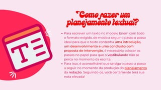 Para escrever um texto no modelo Enem com todo
o formato exigido, de modo a seguir o passo a passo
ideal para que o texto contenha uma introdução,
um desenvolvimento e uma conclusão com
proposta de intervenção, é necessário colocar os
passos no papel para que o vestibulando não se
perca no momento da escrita.
Para isso, é aconselhável que se siga o passo a passo
a seguir no momento da produção do planejamento
da redação. Seguindo-os, você certamente terá sua
nota elevada!
Como fazer um
Como fazer um
planejamento textual?
planejamento textual?
 