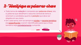 Todo tema de redação é composto por palavras-chave, isto
é, palavras que detalham o assunto central do tema e
orientam o candidato quanto à posição que deve ser
elegida em seu texto.
Em cada tema, tem-se sempre o núcleo, o recorte temático
e a especificação a serem identificados para que a frase
temática seja completamente cumprida.
2- Identifique as palavras-chave
2- Identifique as palavras-chave
 