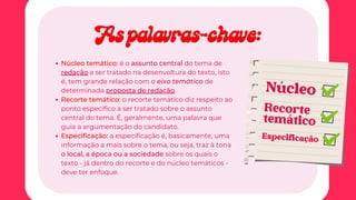 Núcleo temático: é o assunto central do tema de
redação a ser tratado na desenvoltura do texto, isto
é, tem grande relação com o eixo temático de
determinada proposta de redação.
Recorte temático: o recorte temático diz respeito ao
ponto específico a ser tratado sobre o assunto
central do tema. É, geralmente, uma palavra que
guia a argumentação do candidato.
Especificação: a especificação é, basicamente, uma
informação a mais sobre o tema, ou seja, traz à tona
o local, a época ou a sociedade sobre os quais o
texto - já dentro do recorte e do núcleo temáticos -
deve ter enfoque.
Núcleo
Especificação
Recorte
temático
As palavras-chave:
As palavras-chave:
 