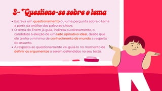 Escreva um
Escreva um questionamento
questionamento ou uma pergunta sobre o tema
ou uma pergunta sobre o tema
a partir da análise das palavras-chave.
a partir da análise das palavras-chave.
O tema do Enem já guia, indireta ou diretamente, o
O tema do Enem já guia, indireta ou diretamente, o
candidato à eleição de um
candidato à eleição de um lado opinativo ideal
lado opinativo ideal, desde que
, desde que
ele tenha o mínimo de
ele tenha o mínimo de conhecimento de mundo
conhecimento de mundo a respeito
a respeito
do assunto.
do assunto.
A resposta ao questionamento vai guiá-lo no momento de
A resposta ao questionamento vai guiá-lo no momento de
definir os argumentos
definir os argumentos a serem defendidos no seu texto.
a serem defendidos no seu texto.
3- Questione-se sobre o tema
3- Questione-se sobre o tema
 