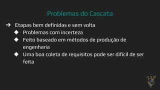 Problemas do Cascata
➔ Etapas bem deﬁnidas e sem volta
◆ Problemas com incerteza
◆ Feito baseado em métodos de produção de
engenharia
◆ Uma boa coleta de requisitos pode ser difícil de ser
feita
17
 