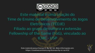 Este material é uma criação do
Time de Ensino de Desenvolvimento de Jogos
Eletrônicos (TEDJE)
Filiado ao grupo de cultura e extensão
Fellowship of the Game (FoG), vinculado ao
ICMC - USP
Este material possui licença CC By-NC-SA. Mais informações em:
https://creativecommons.org/licenses/by-nc-sa/4.0/ 2
 
