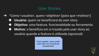 User Stories
➔ “Como <usuário>, quero <objetivo> [para que <motivo>]
◆ Usuário: quem se beneﬁciará da user story
◆ Objetivo: uma feature, funcionalidade ou ferramenta
◆ Motivo: o benefício em si trazido pela user story ao
usuário quando a feature é utilizada (opcional)
28
Como jogador, quero poder
pular para me movimentar
verticalmente
 