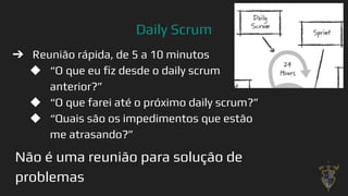 Daily Scrum
➔ Reunião rápida, de 5 a 10 minutos
◆ “O que eu ﬁz desde o daily scrum
anterior?”
◆ “O que farei até o próximo daily scrum?”
◆ “Quais são os impedimentos que estão
me atrasando?”
Não é uma reunião para solução de
problemas 32
 