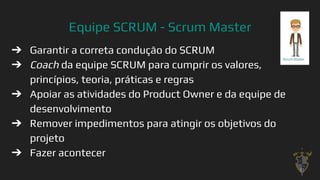 Equipe SCRUM - Scrum Master
➔ Garantir a correta condução do SCRUM
➔ Coach da equipe SCRUM para cumprir os valores,
princípios, teoria, práticas e regras
➔ Apoiar as atividades do Product Owner e da equipe de
desenvolvimento
➔ Remover impedimentos para atingir os objetivos do
projeto
➔ Fazer acontecer
37
 