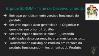 Equipe SCRUM - Time de Desenvolvimento
➔ Entregar periodicamente versões funcionais do
produto
➔ Ser uma equipe auto-gerenciada → Organizar e
gerenciar seu próprio trabalho
➔ Ser uma equipe multidisciplinar → juntando
habilidades de programação, arte, música, design...
➔ Transformar o Backlog do Produto em versões do
produto funcionando → Incrementos do Produto
38
 