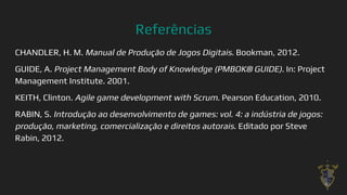 Referências
CHANDLER, H. M. Manual de Produção de Jogos Digitais. Bookman, 2012.
GUIDE, A. Project Management Body of Knowledge (PMBOK® GUIDE). In: Project
Management Institute. 2001.
KEITH, Clinton. Agile game development with Scrum. Pearson Education, 2010.
RABIN, S. Introdução ao desenvolvimento de games: vol. 4: a indústria de jogos:
produção, marketing, comercialização e direitos autorais. Editado por Steve
Rabin, 2012.
40
 