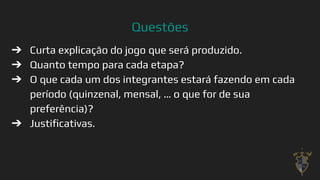 Questões
9
➔ Curta explicação do jogo que será produzido.
➔ Quanto tempo para cada etapa?
➔ O que cada um dos integrantes estará fazendo em cada
período (quinzenal, mensal, … o que for de sua
preferência)?
➔ Justiﬁcativas.
 
