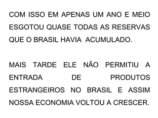 COM ISSO EM APENAS UM ANO E MEIO
ESGOTOU QUASE TODAS AS RESERVAS
QUE O BRASIL HAVIA ACUMULADO.
MAIS TARDE ELE NÃO PERMITIU A
ENTRADA DE PRODUTOS
ESTRANGEIROS NO BRASIL E ASSIM
NOSSA ECONOMIA VOLTOU A CRESCER.
 