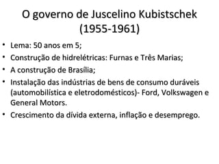 O governo de Juscelino KubistschekO governo de Juscelino Kubistschek
(1955-1961)(1955-1961)
• Lema: 50 anos em 5;Lema: 50 anos em 5;
• Construção de hidrelétricas: Furnas e Três Marias;Construção de hidrelétricas: Furnas e Três Marias;
• A construção de Brasília;A construção de Brasília;
• Instalação das indústrias de bens de consumo duráveisInstalação das indústrias de bens de consumo duráveis
(automobilística e eletrodomésticos)- Ford, Volkswagen e(automobilística e eletrodomésticos)- Ford, Volkswagen e
General Motors.General Motors.
• Crescimento da dívida externa, inflação e desemprego.Crescimento da dívida externa, inflação e desemprego.
 