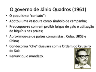 O governo de Jânio Quadros (1961)O governo de Jânio Quadros (1961)
• O populismo “caricato”;O populismo “caricato”;
• Adotou uma vassoura como símbolo de campanha;Adotou uma vassoura como símbolo de campanha;
• Preocupou-se com em proibir brigas de galo e utilizaçãoPreocupou-se com em proibir brigas de galo e utilização
de biquínis nas praias;de biquínis nas praias;
• Aproximou-se de países comunistas : Cuba, URSS eAproximou-se de países comunistas : Cuba, URSS e
China;China;
• Condecorou “Che” Guevara com a Ordem do CruzeiroCondecorou “Che” Guevara com a Ordem do Cruzeiro
do Sul;do Sul;
• Renunciou o mandato.Renunciou o mandato.
 