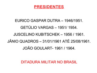 PRESIDENTES
EURICO GASPAR DUTRA – 1946/1951.
GETÚLIO VARGAS – 1951/ 1954.
JUSCELINO KUBITSCHEK – 1956 / 1961.
JÂNIO QUADROS – 31/01/1961 ATÉ 25/08/1961.
JOÃO GOULART- 1961 / 1964.
DITADURA MILITAR NO BRASIL
 
