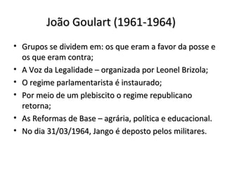 João Goulart (1961-1964)João Goulart (1961-1964)
• Grupos se dividem em: os que eram a favor da posse eGrupos se dividem em: os que eram a favor da posse e
os que eram contra;os que eram contra;
• A Voz da Legalidade – organizada por Leonel Brizola;A Voz da Legalidade – organizada por Leonel Brizola;
• O regime parlamentarista é instaurado;O regime parlamentarista é instaurado;
• Por meio de um plebiscito o regime republicanoPor meio de um plebiscito o regime republicano
retorna;retorna;
• As Reformas de Base – agrária, política e educacional.As Reformas de Base – agrária, política e educacional.
• No dia 31/03/1964, Jango é deposto pelos militares.No dia 31/03/1964, Jango é deposto pelos militares.
 