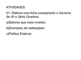 ATIVIDADES
01- Elabore uma ficha comparando o Governo
de JK e Jânio Quadros:
a)Setores que mais investiu:
b)Exemplos de realizações:
c)Política Externa:
 